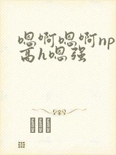 嗯啊嗯啊np啊高h嗯强