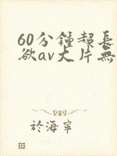 60分钟超长肉欲av大片无遮挡