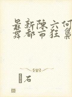 最新陈六何沈轻舞都市狂枭