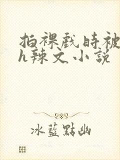 拍裸戏时被c了h辣文小说