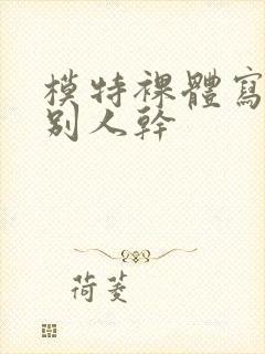 模特裸体写真被别人干