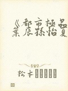 《都市极品医神叶辰孙怡夏若雪》