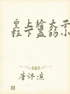 皇上给太子塞玉柱下蛊的小说笔趣阁