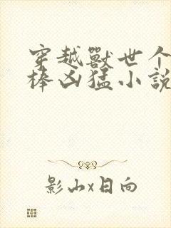 穿越兽世个个巨棒凶猛小说