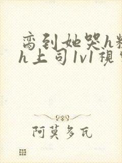 脔到她哭h粗话h上司1v1视频