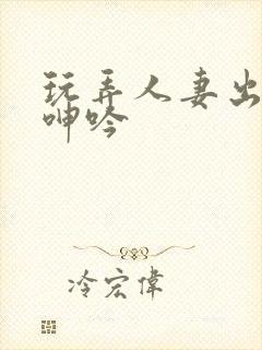 玩弄人妻出迎合呻吟