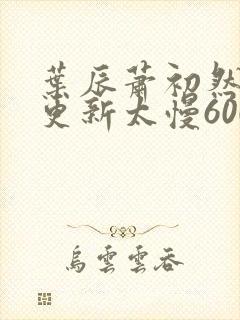 叶辰萧初然刚刚更新太慢600集