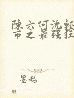 陈六何沈轻舞都市之最强狂兵最新章节