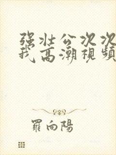 强壮公次次弄得我高潮视频