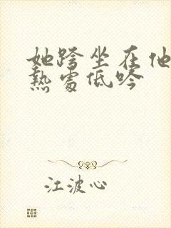 她跨坐在他的炽热处低吟