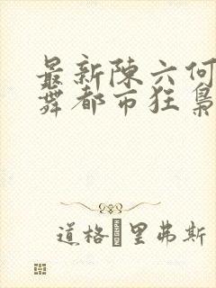 最新陈六何沈轻舞都市狂枭