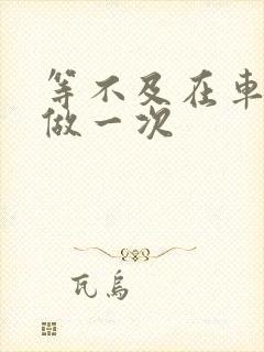 等不及在车里先做一次