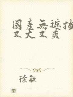 国产无遮挡又黄又大又爽