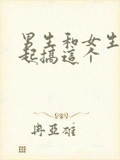 男生和女生在一起搞这个