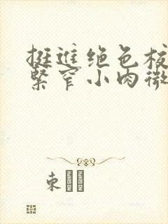 挺进绝色校花的紧窄小肉微博