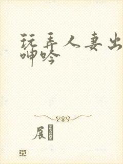 玩弄人妻出迎合呻吟