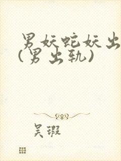 男妖蛇妖出轨h(男出轨)