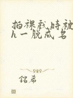 拍裸戏时被c了h一脱成名