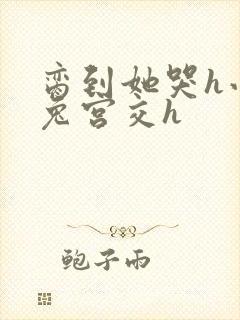 脔到她哭h小白兔宫交h