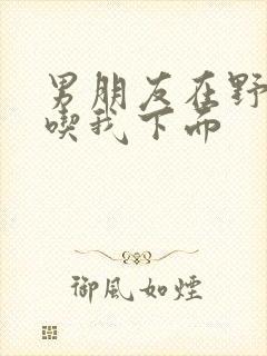 男朋友在野外猛吃我下面