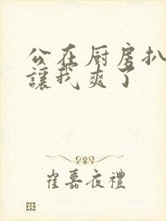 公在厨房扒开腿让我爽了