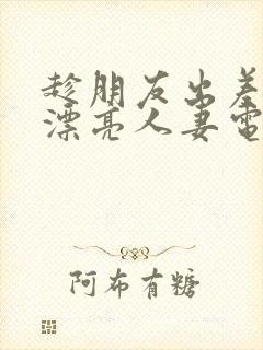 趁朋友出差征服漂亮人妻电影