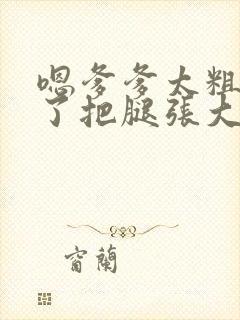 嗯爹爹太粗太长了把腿张大点