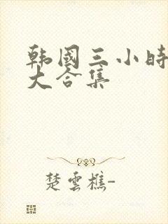 韩国三小时激情大合集