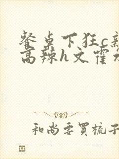 餐桌下狂c亲女高辣h文霍水