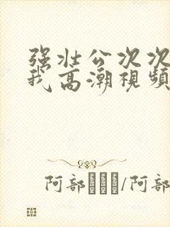 强壮公次次弄得我高潮视频