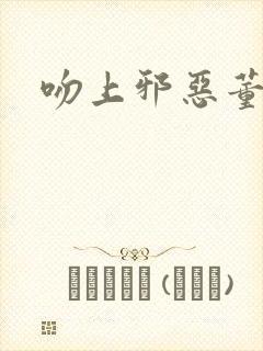 吻上邪恶董事长