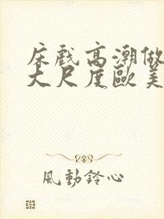 床戏高潮做进去大尺度欧美