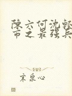 陈六何沈轻舞都市之最强兵王陈六何