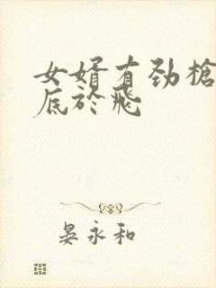 女婿有劲枪枪到底于飞