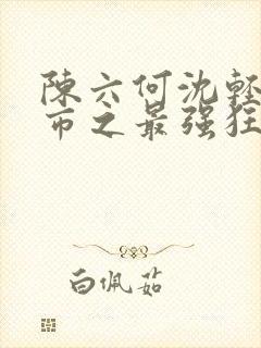 陈六何沈轻舞都市之最强狂兵最新章节封面
