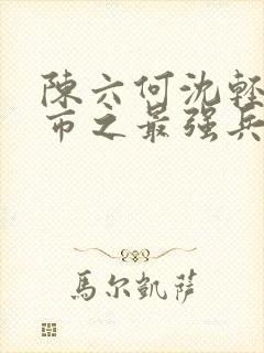 陈六何沈轻舞都市之最强兵王