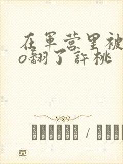 在军营里被cao翻了许桃