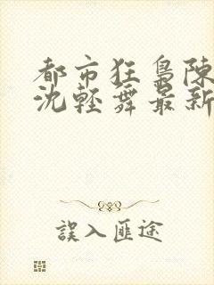 都市狂枭陈六何沈轻舞最新章节