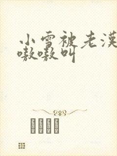 小雪被老汉玩得嗷嗷叫