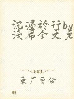 沉浸于行by顾浅希全文免费阅读笔趣阁