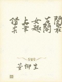 错上女友闺蜜苏柔笔趣阁最新章节更