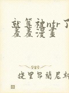 就算被ntr了羞羞漫画