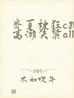 齐夏被狂c躁到高潮失禁all