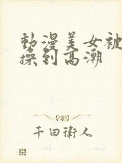 动漫美女被男生操到高潮