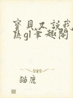 宝贝又说我们不熟gl笔趣阁