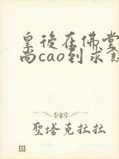 皇后在佛堂被和尚cao到求饶