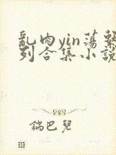 乱肉yin荡系列合集小说