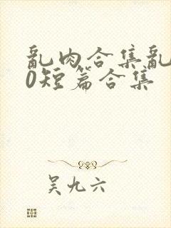 乱肉合集乱500短篇合集