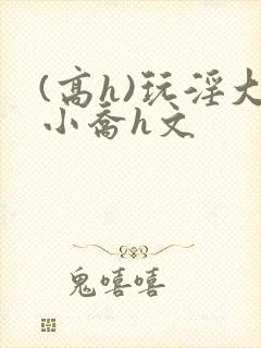 (高h)玩淫大小乔h文