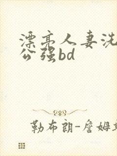 漂亮人妻洗澡被公强bd